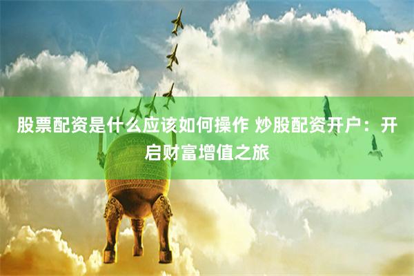 股票配资是什么应该如何操作 炒股配资开户：开启财富增值之旅