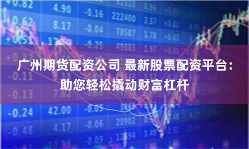 广州期货配资公司 最新股票配资平台：助您轻松撬动财富杠杆
