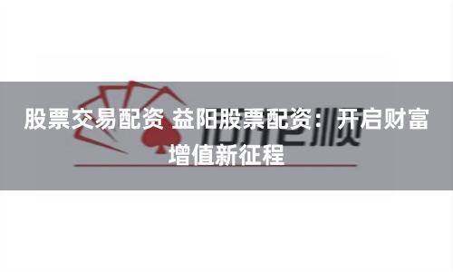 股票交易配资 益阳股票配资：开启财富增值新征程