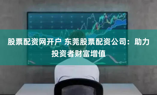 股票配资网开户 东莞股票配资公司：助力投资者财富增值