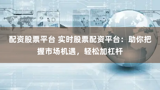 配资股票平台 实时股票配资平台：助你把握市场机遇，轻松加杠杆