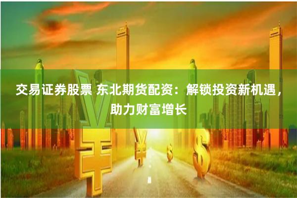 交易证券股票 东北期货配资：解锁投资新机遇，助力财富增长