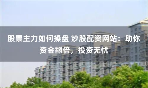 股票主力如何操盘 炒股配资网站：助你资金翻倍，投资无忧
