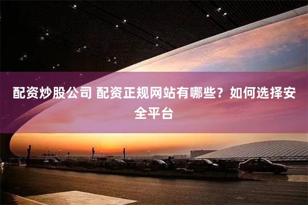 配资炒股公司 配资正规网站有哪些？如何选择安全平台